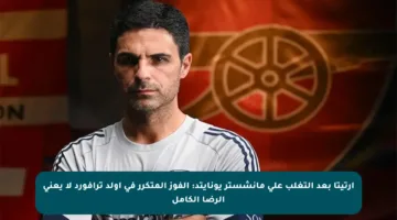 أرتيتا بعد التغلب على مانشستر يونايتد: الفوز المتكرر في أولد ترافورد لا يعني الرضا الكامل